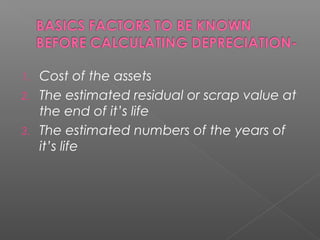 1. Cost of the assets 
2. The estimated residual or scrap value at 
the end of it’s life 
3. The estimated numbers of the years of 
it’s life 
 