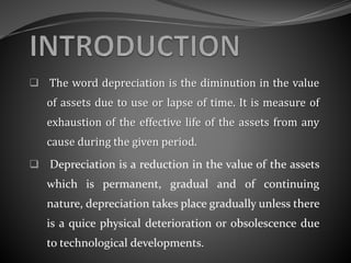  The word depreciation is the diminution in the value
of assets due to use or lapse of time. It is measure of
exhaustion of the effective life of the assets from any
cause during the given period.
 Depreciation is a reduction in the value of the assets
which is permanent, gradual and of continuing
nature, depreciation takes place gradually unless there
is a quice physical deterioration or obsolescence due
to technological developments.
 