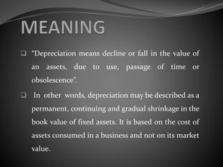  “Depreciation means decline or fall in the value of
an assets, due to use, passage of time or
obsolescence”.
 In other words, depreciation may be described as a
permanent, continuing and gradual shrinkage in the
book value of fixed assets. It is based on the cost of
assets consumed in a business and not on its market
value.
 