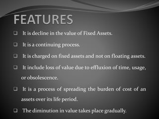  It is decline in the value of Fixed Assets.
 It is a continuing process.
 It is charged on fixed assets and not on floating assets.
 It include loss of value due to effluxion of time, usage,
or obsolescence.
 It is a process of spreading the burden of cost of an
assets over its life period.
 The diminution in value takes place gradually.
 