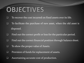  To recover the cost incurred on fixed assets over its life.
 To facilitate the purchase of new asset, when the old asset is
disposed.
 Find out the correct profit or loss for the particular period.
 Find out the correct financial position through balance sheet.
 To show the proper value of Assets.
 Provision of funds for replacement of assets.
 Ascertaining accurate cost of production.
 