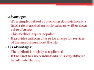 • Advantages:
▫ it’s a simple method of providing depreciation as a
fixed rate is applied on book-value or written down
value of assets.
▫ This method is quite popular
▫ It provides uniform charge for charge for services
of the asset through out the life
• Disadvantages:
▫ The method is slightly complicated
▫ If the asset has no residual valu, it is very difficult
to calculate the rate.
 