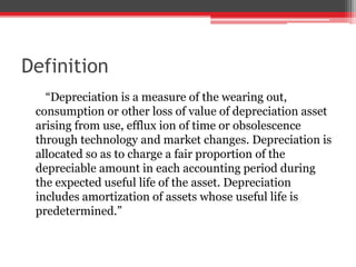 Definition
“Depreciation is a measure of the wearing out,
consumption or other loss of value of depreciation asset
arising from use, efflux ion of time or obsolescence
through technology and market changes. Depreciation is
allocated so as to charge a fair proportion of the
depreciable amount in each accounting period during
the expected useful life of the asset. Depreciation
includes amortization of assets whose useful life is
predetermined.”
 