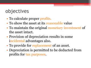 objectives
• To calculate proper profits.
• To show the asset at its reasonable value
• To maintain the original monetary investment of
the asset intact.
• Provision of depreciation results in some
incidental advantages also.
• To provide for replacement of an asset.
• Depreciation is permitted to be deducted from
profits for tax purposes.
 
