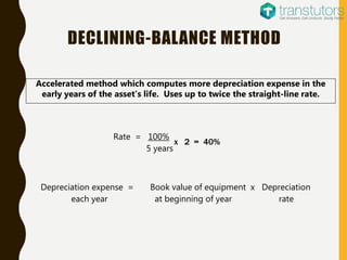 Depreciation expense = Book value of equipment x Depreciation
each year at beginning of year rate
Accelerated method which computes more depreciation expense in the
early years of the asset’s life. Uses up to twice the straight-line rate.
DECLINING-BALANCE METHOD
Rate = 100%
5 years
x 2 = 40%
 