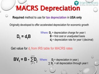 MACRS Depreciation
Required method to use for tax depreciation in USA only
Originally developed to offer accelerated depreciation for economic growth
Dt = dtB
Where: Dt = depreciation charge for year t
B = first cost or unadjusted basis
dt = depreciation rate for year t (decimal)
Where: Dj = depreciation in year j
∑ Dj = all depreciation through year t
BVt = B - ∑Dj
j = 1
j = t
Get value for dt from IRS table for MACRS rates
 