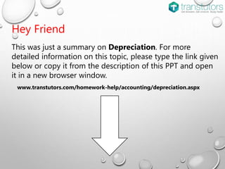 Hey Friend
This was just a summary on Depreciation. For more
detailed information on this topic, please type the link given
below or copy it from the description of this PPT and open
it in a new browser window.
www.transtutors.com/homework-help/accounting/depreciation.aspx
 