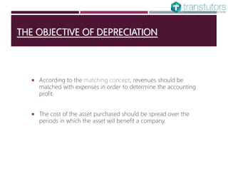 THE OBJECTIVE OF DEPRECIATION
 According to the matching concept, revenues should be
matched with expenses in order to determine the accounting
profit.
 The cost of the asset purchased should be spread over the
periods in which the asset will benefit a company.
 