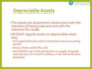 Depreciable Assets
•The assets are acquired or constructed with the
intention of being used and not with the
intention for resale.
•HKSSAP regards assets as depreciable when
they
•Are expected to be used in more than one accounting
period.
•Have a finite useful life, and
•Are held for use in the production or supply of goods
and services, for rental to others, or for administrative
purposes.
 