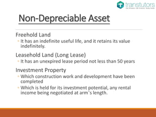 Non-Depreciable Asset
Freehold Land
◦ It has an indefinite useful life, and it retains its value
indefinitely.
Leasehold Land (Long Lease)
◦ It has an unexpired lease period not less than 50 years
Investment Property
◦ Which construction work and development have been
completed
◦ Which is held for its investment potential, any rental
income being negotiated at arm’s length.
 