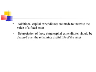• Additional capital expenditures are made to increase the
value of a fixed asset
• Depreciation of those extra capital expenditures should be
charged over the remaining useful life of the asset
 