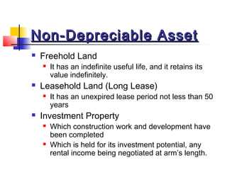 Non-Depreciable AssetNon-Depreciable Asset
 Freehold Land
 It has an indefinite useful life, and it retains its
value indefinitely.
 Leasehold Land (Long Lease)
 It has an unexpired lease period not less than 50
years
 Investment Property
 Which construction work and development have
been completed
 Which is held for its investment potential, any
rental income being negotiated at arm’s length.
 