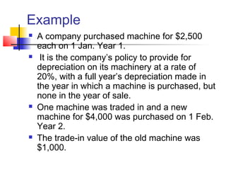 Example
 A company purchased machine for $2,500
each on 1 Jan. Year 1.
 It is the company’s policy to provide for
depreciation on its machinery at a rate of
20%, with a full year’s depreciation made in
the year in which a machine is purchased, but
none in the year of sale.
 One machine was traded in and a new
machine for $4,000 was purchased on 1 Feb.
Year 2.
 The trade-in value of the old machine was
$1,000.
 