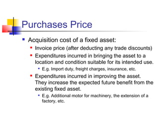 Purchases Price
 Acquisition cost of a fixed asset:
 Invoice price (after deducting any trade discounts)
 Expenditures incurred in bringing the asset to a
location and condition suitable for its intended use.

E.g. Import duty, freight charges, insurance, etc.
 Expenditures incurred in improving the asset.
They increase the expected future benefit from the
existing fixed asset.

E.g. Additional motor for machinery, the extension of a
factory, etc.
 