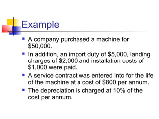 Example
 A company purchased a machine for
$50,000.
 In addition, an import duty of $5,000, landing
charges of $2,000 and installation costs of
$1,000 were paid.
 A service contract was entered into for the life
of the machine at a cost of $800 per annum.
 The depreciation is charged at 10% of the
cost per annum.
 