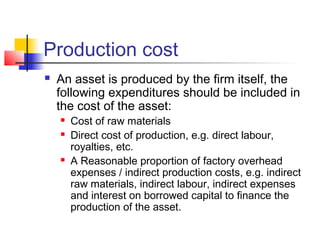 Production cost
 An asset is produced by the firm itself, the
following expenditures should be included in
the cost of the asset:
 Cost of raw materials
 Direct cost of production, e.g. direct labour,
royalties, etc.
 A Reasonable proportion of factory overhead
expenses / indirect production costs, e.g. indirect
raw materials, indirect labour, indirect expenses
and interest on borrowed capital to finance the
production of the asset.
 