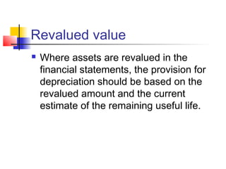 Revalued value
 Where assets are revalued in the
financial statements, the provision for
depreciation should be based on the
revalued amount and the current
estimate of the remaining useful life.
 