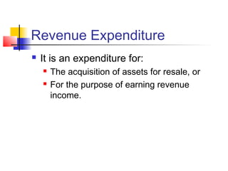 Revenue Expenditure
 It is an expenditure for:
 The acquisition of assets for resale, or
 For the purpose of earning revenue
income.
 