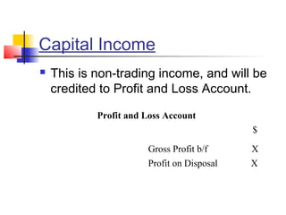 Capital Income
 This is non-trading income, and will be
credited to Profit and Loss Account.
Profit and Loss Account
$
Gross Profit b/f X
Profit on Disposal X
 