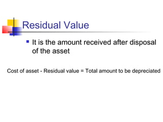 Residual Value
 It is the amount received after disposal
of the asset
Cost of asset - Residual value = Total amount to be depreciated
 