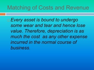 Matching of Costs and Revenue
 Every asset is bound to undergo
some wear and tear and hence lose
value. Therefore, depreciation is as
much the cost as any other expense
incurred in the normal course of
business.
 