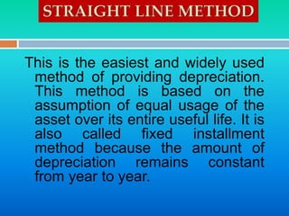 This is the easiest and widely used
method of providing depreciation.
This method is based on the
assumption of equal usage of the
asset over its entire useful life. It is
also called fixed installment
method because the amount of
depreciation remains constant
from year to year.
 