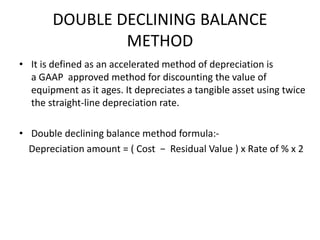 DOUBLE DECLINING BALANCE
METHOD
• It is defined as an accelerated method of depreciation is
a GAAP approved method for discounting the value of
equipment as it ages. It depreciates a tangible asset using twice
the straight-line depreciation rate.
• Double declining balance method formula:-
Depreciation amount = ( Cost − Residual Value ) x Rate of % x 2
 