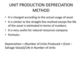 UNIT PRODUCTION DEPRECIATION
METHOD
• It is charged according to the actual usage of asset
• It is similar to the straight line method except the life
of the asset is estimated in terms of numbers
• It is very useful for natural resources company
• Formula:-
Depreciation = (Number of Units Produced × (Cost −
Salvage Value))/Life in Number of Units
 
