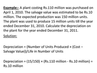 Example:- A plant costing Rs.110 million was purchased on
April 1, 2010. The salvage value was estimated to be Rs.10
million. The expected production was 150 million units.
The plant was used to produce 15 million units till the year
ended December 31, 2010. Calculate the depreciation on
the plant for the year ended December 31, 2011.
Solution:
Depreciation = (Number of Units Produced × (Cost −
Salvage Value))/Life in Number of Units
Depreciation = (15/150) × (Rs.110 million - Rs.10 million) =
Rs.10 million
 