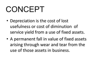 CONCEPT
• Depreciation is the cost of lost
usefulness or cost of diminution of
service yield from a use of fixed assets.
• A permanent fall in value of fixed assets
arising through wear and tear from the
use of those assets in business.
 