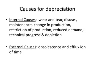 Causes for depreciation
• Internal Causes: wear and tear, disuse ,
maintenance, change in production,
restriction of production, reduced demand,
technical progress & depletion.
• External Causes: obsolescence and efflux ion
of time.
 