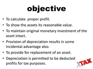 objective
• To calculate proper profit.
• To show the assets its reasonable value.
• To maintain original monetary investment of the
asset intact.
• Provision of depreciation results in some
incidental advantage also.
• To provide for replacement of an asset.
• Depreciation is permitted to be deducted from
profits for tax purposes.
 