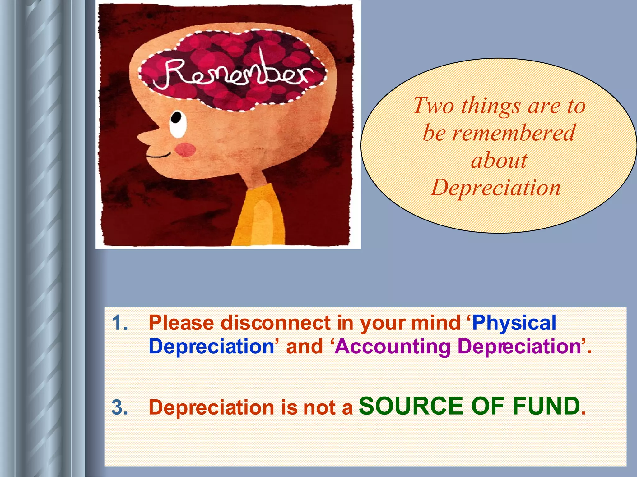 Please disconnect in your mind ‘ Physical Depreciation ’ and ‘ Accounting Depreciation ’. Depreciation is not a  SOURCE OF FUND . Two things are to be remembered about Depreciation  