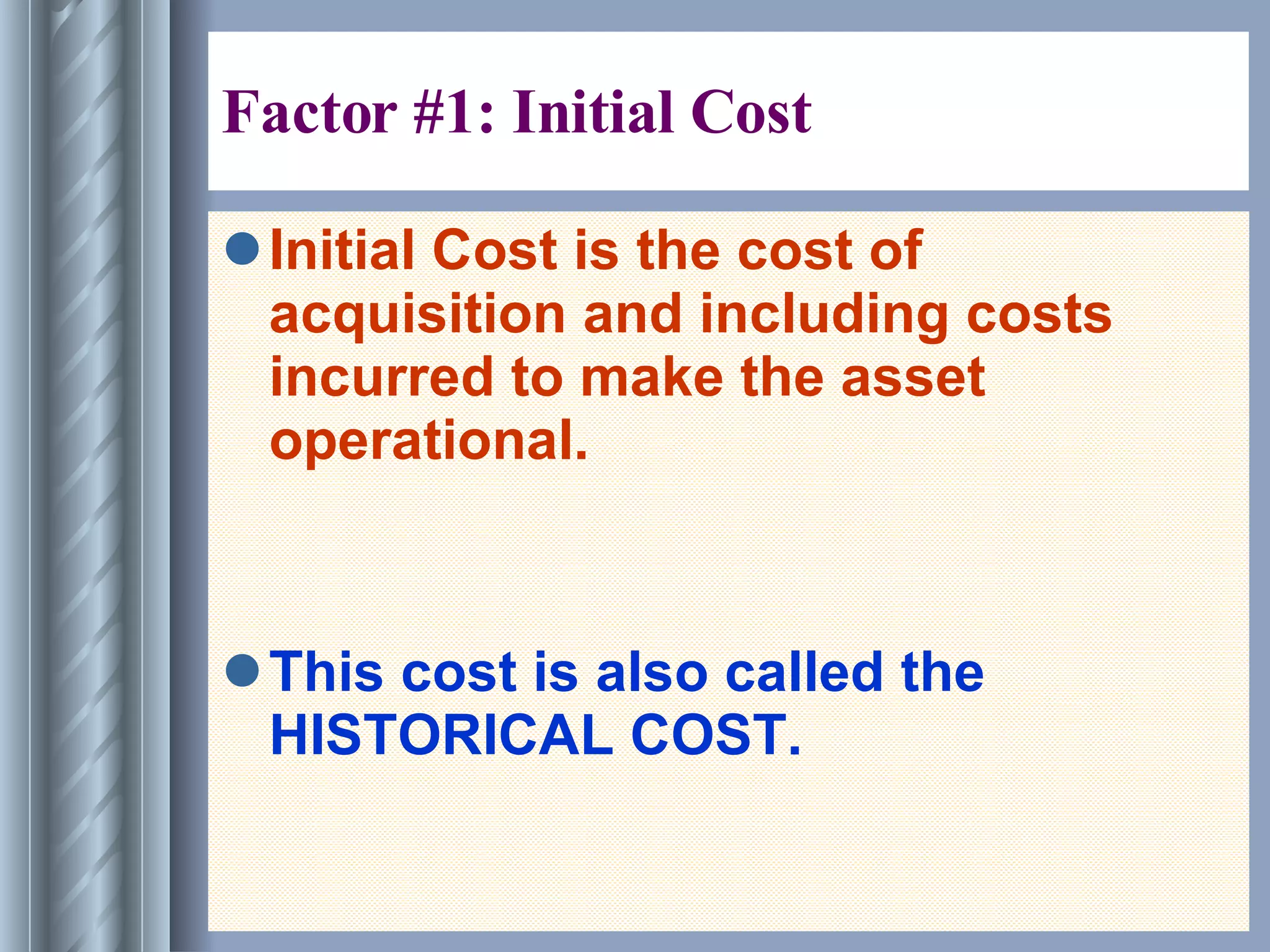 Factor #1: Initial Cost  Initial Cost is the cost of acquisition and including costs incurred to make the asset operational. This cost is also called the HISTORICAL COST. 