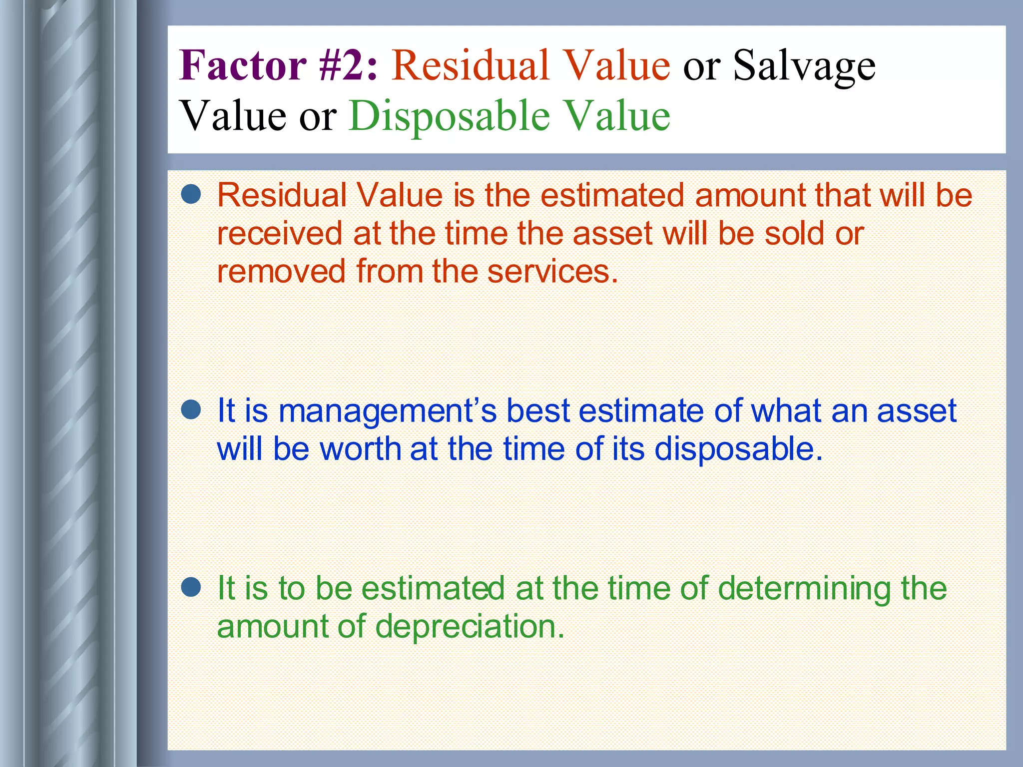 Factor #2:  Residual Value  or Salvage Value or  Disposable Value   Residual Value is the estimated amount that will be received at the time the asset will be sold or removed from the services. It is management’s best estimate of what an asset will be worth at the time of its disposable. It is to be estimated at the time of determining the amount of depreciation. 