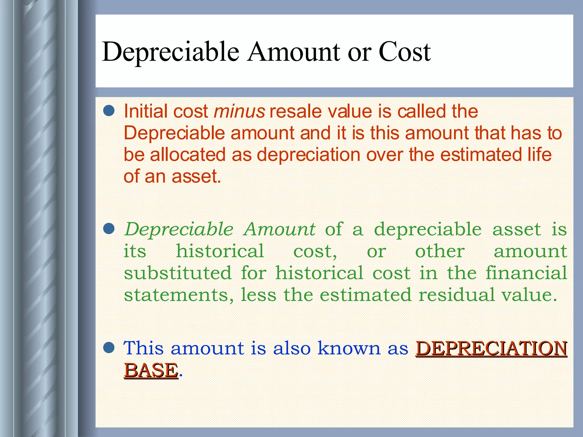 Depreciable Amount or Cost Initial cost  minus  resale value is called the Depreciable amount and it is this amount that has to be allocated as depreciation over the estimated life of an asset. Depreciable Amount  of a depreciable asset is its historical cost, or other amount substituted for historical cost in the financial statements, less the estimated residual value. This amount is also known as  DEPRECIATION BASE .  