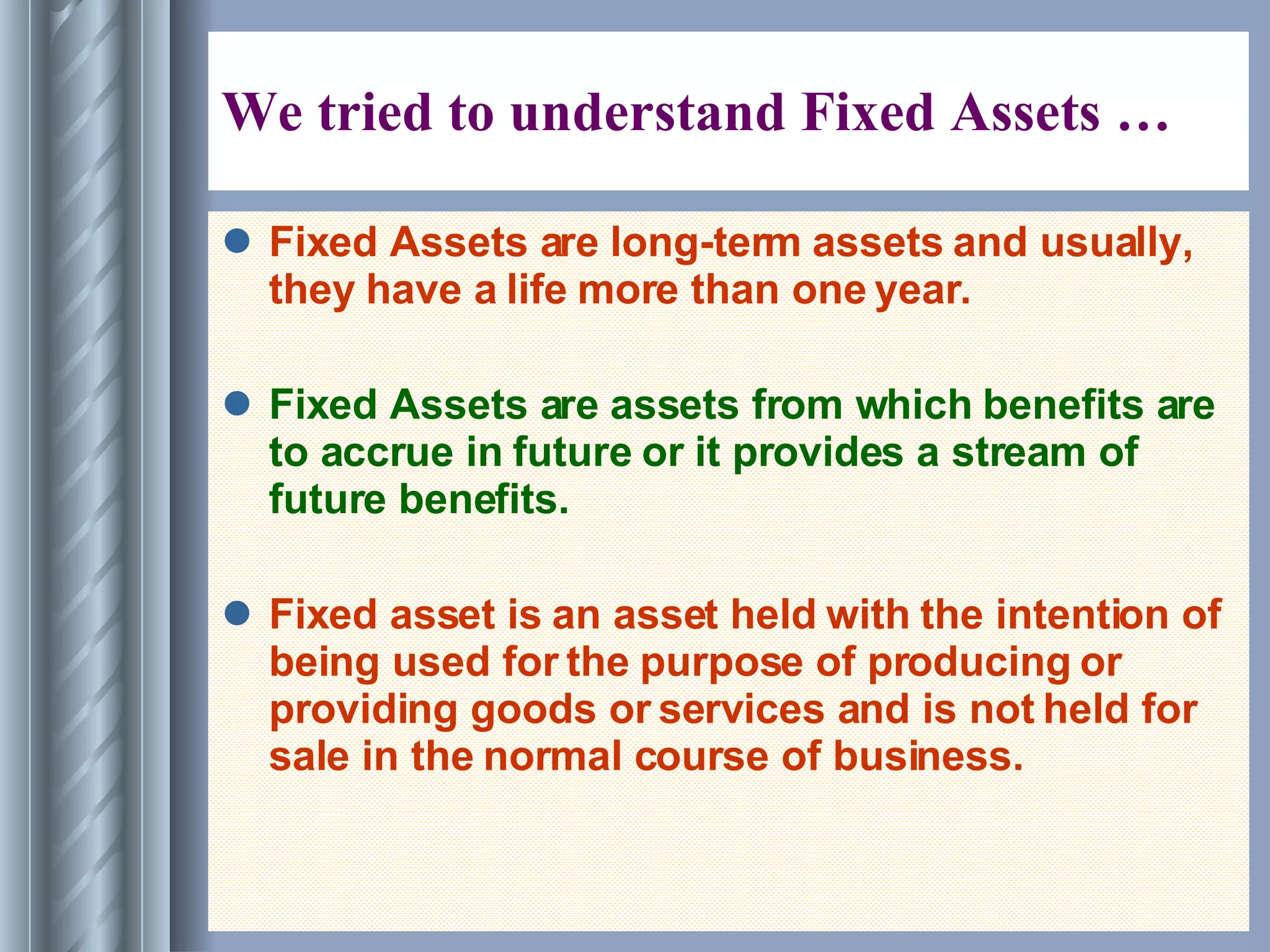 We tried to understand Fixed Assets … Fixed Assets are long-term assets and usually, they have a life more than one year. Fixed Assets are assets from which benefits are to accrue in future or it provides a stream of future benefits. Fixed asset is an asset held with the intention of being used for the purpose of producing or providing goods or services and is not held for sale in the normal course of business. 