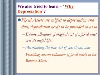 We also tried to learn – ‘ Why Depreciation ’?  Fixed Assets are subject to depreciation and thus, depreciation needs to be provided so as to  Ensure allocation of original cost of a fixed asset over its useful life; Ascertaining the true cost of operations; and  Providing current valuation of fixed assets in the Balance Sheet. 