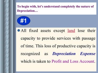 To begin with, let’s understand completely the nature of Depreciation… All fixed assets except  land  lose their capacity to provide services with passage of time. This loss of productive capacity is recognized as  Depreciation Expense  which is taken to  Profit and Loss Account . #1 