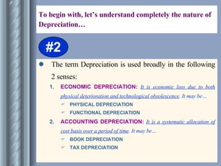 To begin with, let’s understand completely the nature of Depreciation… The term Depreciation is used broadly in the following 2 senses: ECONOMIC DEPRECIATION:  It is economic loss due to both physical deterioration and technological obsolescence . It may be… PHYSICAL DEPRECIATION FUNCTIONAL DEPRECIATION   ACCOUNTING DEPRECIATION:  It is a systematic allocation of cost basis over a period of time . It may be… BOOK DEPRECIATION TAX DEPRECIATION #2 