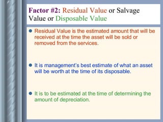 Factor #2:  Residual Value  or Salvage Value or  Disposable Value   Residual Value is the estimated amount that will be received at the time the asset will be sold or removed from the services. It is management’s best estimate of what an asset will be worth at the time of its disposable. It is to be estimated at the time of determining the amount of depreciation. 