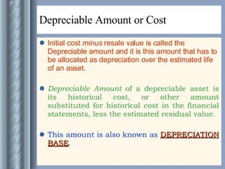 Depreciable Amount or Cost Initial cost  minus  resale value is called the Depreciable amount and it is this amount that has to be allocated as depreciation over the estimated life of an asset. Depreciable Amount  of a depreciable asset is its historical cost, or other amount substituted for historical cost in the financial statements, less the estimated residual value. This amount is also known as  DEPRECIATION BASE .  
