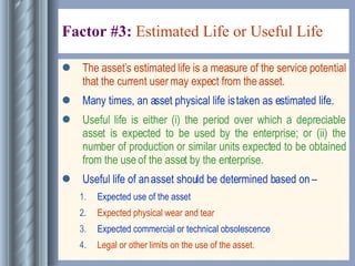 Factor #3:  Estimated Life or Useful Life   The asset’s estimated life is a measure of the service potential that the current user may expect from the asset. Many times, an asset physical life is taken as estimated life. Useful life is either (i) the period over which a depreciable asset is expected to be used by the enterprise; or (ii) the number of production or similar units expected to be obtained from the use of the asset by the enterprise. Useful life of an asset should be determined based on –  Expected use of the asset Expected physical wear and tear Expected commercial or technical obsolescence Legal or other limits on the use of the asset. 