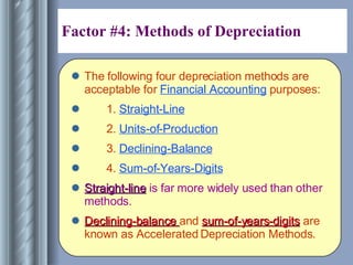 Factor #4: Methods of Depreciation  The following four depreciation methods are acceptable for  Financial Accounting  purposes: 1.  Straight-Line 2.  Units-of-Production 3.  Declining-Balance 4.  Sum-of-Years-Digits Straight-line  is far more widely used than other methods.  Declining-balance  and  sum-of-years-digits  are known as Accelerated Depreciation Methods. 