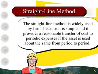 Straight-Line Method The straight-line method is widely used by firms because it is simple and it provides a reasonable transfer of cost to periodic expenses if the asset is used about the same from period to period.  