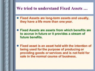We tried to understand Fixed Assets … Fixed Assets are long-term assets and usually, they have a life more than one year. Fixed Assets are assets from which benefits are to accrue in future or it provides a stream of future benefits. Fixed asset is an asset held with the intention of being used for the purpose of producing or providing goods or services and is not held for sale in the normal course of business. 