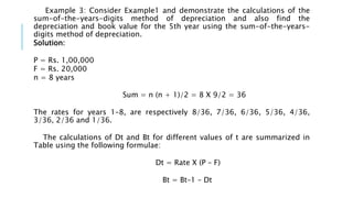 Example 3: Consider Example1 and demonstrate the calculations of the
sum-of-the-years-digits method of depreciation and also find the
depreciation and book value for the 5th year using the sum-of-the-years-
digits method of depreciation.
Solution:
P = Rs. 1,00,000
F = Rs. 20,000
n = 8 years
Sum = n (n + 1)/2 = 8 X 9/2 = 36
The rates for years 1–8, are respectively 8/36, 7/36, 6/36, 5/36, 4/36,
3/36, 2/36 and 1/36.
The calculations of Dt and Bt for different values of t are summarized in
Table using the following formulae:
Dt = Rate X (P – F)
Bt = Bt–1 – Dt
 