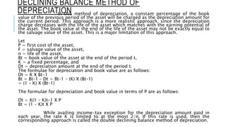 DECLINING BALANCE METHOD OF
DEPRECIATIONIn this method of depreciation, a constant percentage of the book
value of the previous period of the asset will be charged as the depreciation amount for
the current period. This approach is a more realistic approach, since the depreciation
charge decreases with the life of the asset which matches with the earning potential of
the asset. The book value at the end of the life of the asset may not be exactly equal to
the salvage value of the asset. This is a major limitation of this approach.
Let
P = first cost of the asset,
F = salvage value of the asset,
n = life of the asset,
Bt = book value of the asset at the end of the period t,
K = a fixed percentage, and
Dt = depreciation amount at the end of the period t.
The formulae for depreciation and book value are as follows:
Dt = K X Bt-1
Bt = Bt–1 – Dt = Bt–1 – (K) X (Bt–1)
= (1 – K) X (Bt–1)
The formulae for depreciation and book value in terms of P are as follows:
Dt = K(1 – K)t–1 X P
Bt = (1 – K)t X P
While availing income-tax exception for the depreciation amount paid in
each year, the rate K is limited to at the most 2/n. If this rate is used, then the
corresponding approach is called the double declining balance method of depreciation.
 