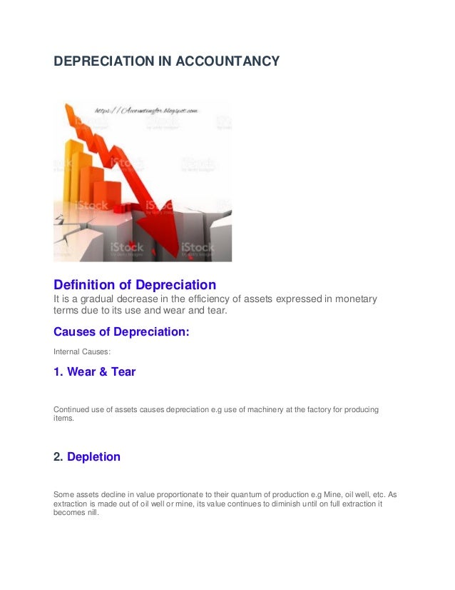 DEPRECIATION IN ACCOUNTANCY
Definition of Depreciation
It is a gradual decrease in the efficiency of assets expressed in monetary
terms due to its use and wear and tear.
Causes of Depreciation:
Internal Causes:
1. Wear & Tear
Continued use of assets causes depreciation e.g use of machinery at the factory for producing
items.
2. Depletion
Some assets decline in value proportionate to their quantum of production e.g Mine, oil well, etc. As
extraction is made out of oil well or mine, its value continues to diminish until on full extraction it
becomes nill.
 