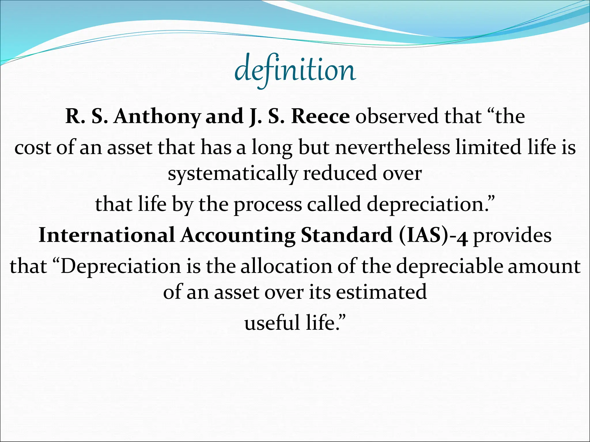definition
R. S. Anthony and J. S. Reece observed that “the
cost of an asset that has a long but nevertheless limited life is
systematically reduced over
that life by the process called depreciation.”
International Accounting Standard (IAS)-4 provides
that “Depreciation is the allocation of the depreciable amount
of an asset over its estimated
useful life.”
 
